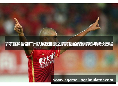 萨尔瓦多告别广州队展现自豪之情背后的深厚情感与成长历程