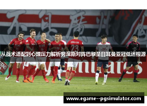 从战术适配到心理压力解析努涅斯对阵巴黎圣日耳曼亚冠低迷根源