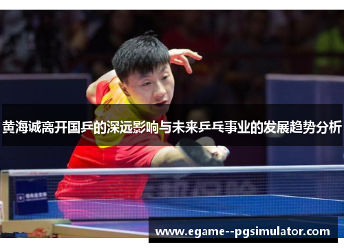 黄海诚离开国乒的深远影响与未来乒乓事业的发展趋势分析
