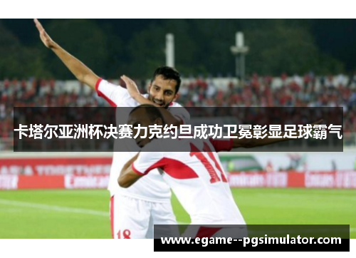 卡塔尔亚洲杯决赛力克约旦成功卫冕彰显足球霸气 卡塔尔亚洲杯决赛力克约旦成功卫冕彰显足球霸气