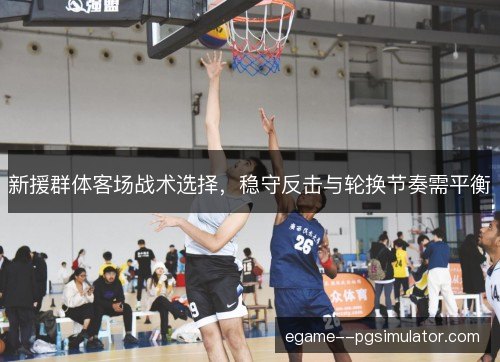 新援群体客场战术选择，稳守反击与轮换节奏需平衡